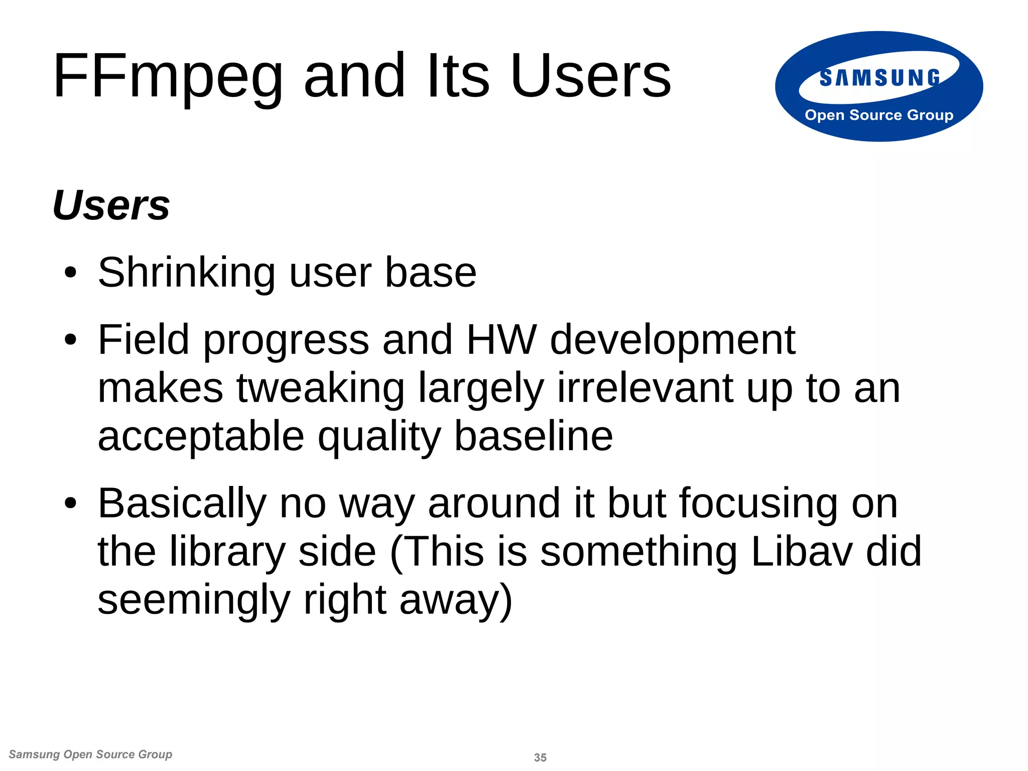 35Samsung Open Source Group
Open Source Group
FFmpeg and Its Users
Users
● Shrinking user base
● Field progress and HW development
makes tweaking largely irrelevant up to an
acceptable quality baseline
● Basically no way around it but focusing on
the library side (This is something Libav did
seemingly right away)
 