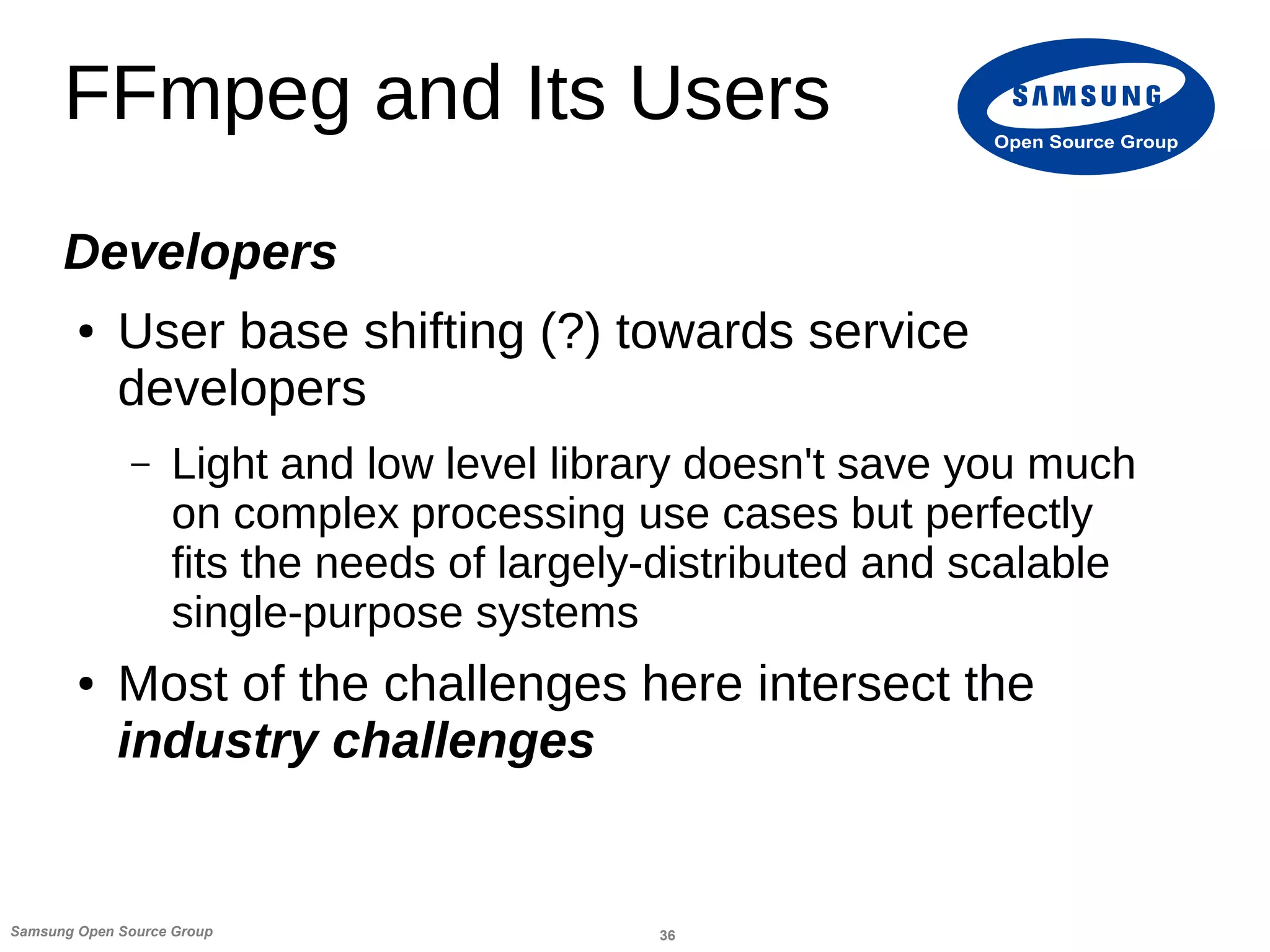 36Samsung Open Source Group
Open Source Group
FFmpeg and Its Users
Developers
● User base shifting (?) towards service
developers
– Light and low level library doesn't save you much
on complex processing use cases but perfectly
fits the needs of largely-distributed and scalable
single-purpose systems
● Most of the challenges here intersect the
industry challenges
 