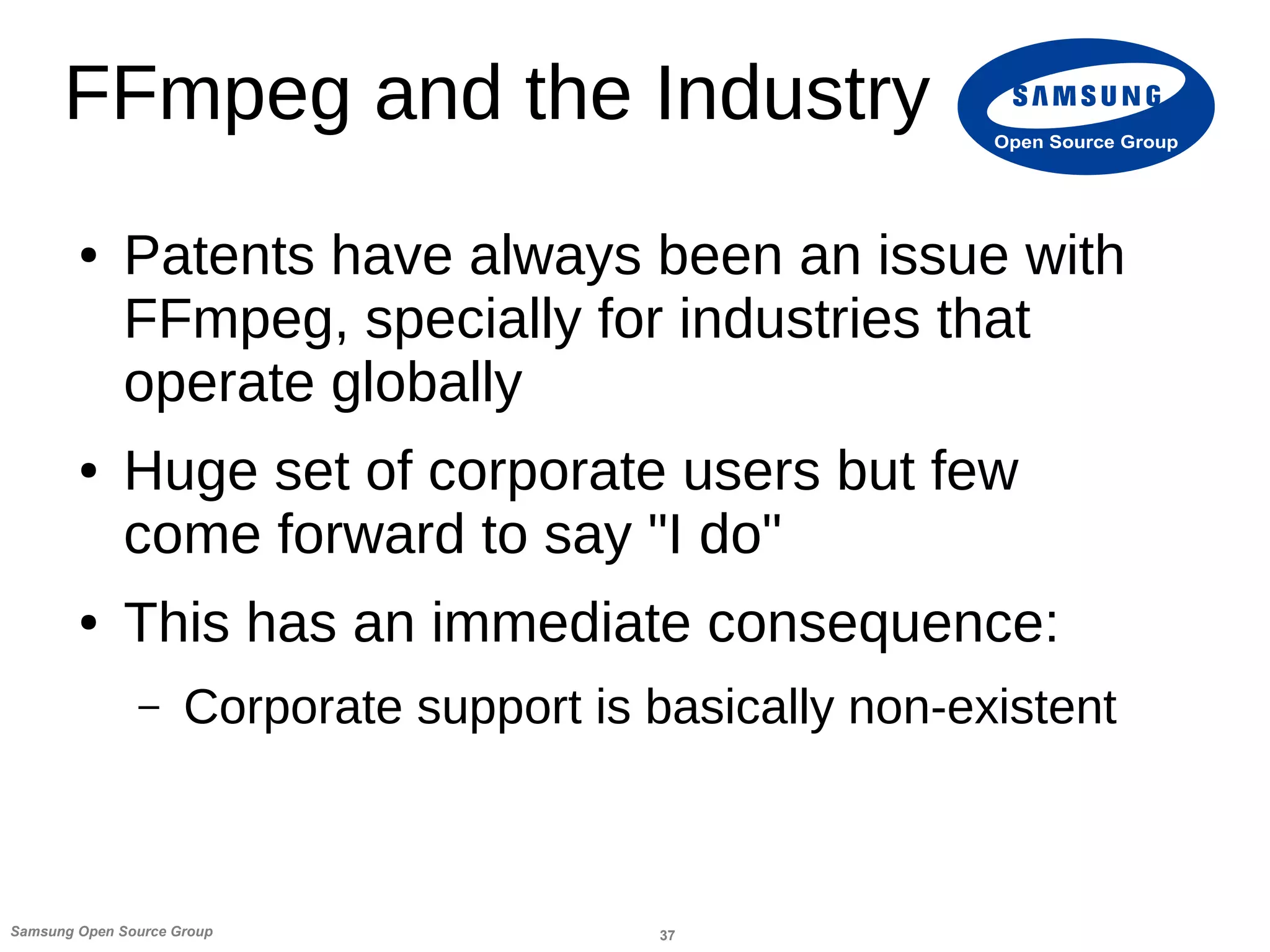37Samsung Open Source Group
Open Source Group
FFmpeg and the Industry
● Patents have always been an issue with
FFmpeg, specially for industries that
operate globally
● Huge set of corporate users but few
come forward to say "I do"
● This has an immediate consequence:
– Corporate support is basically non-existent
 