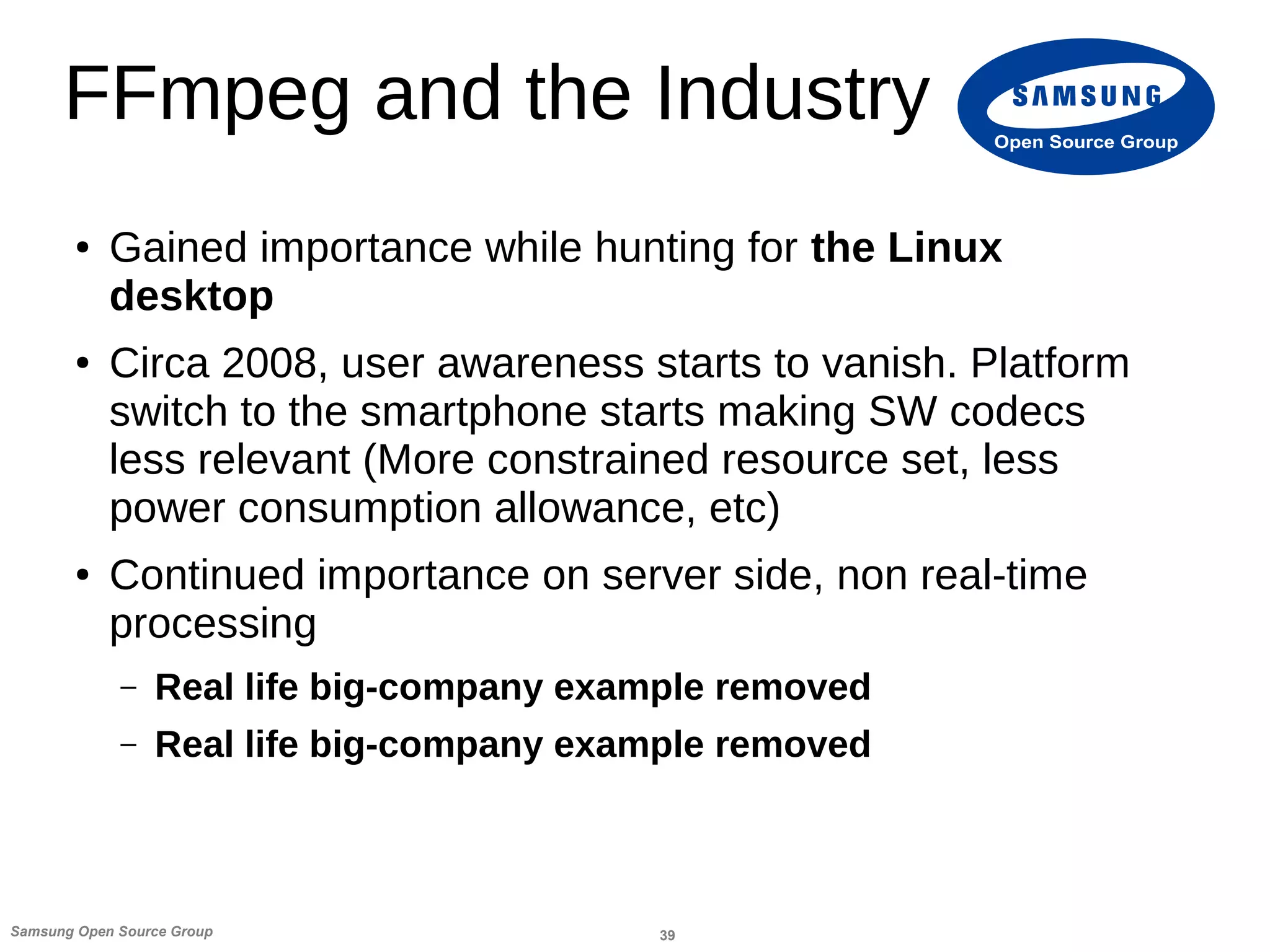 39Samsung Open Source Group
Open Source Group
FFmpeg and the Industry
● Gained importance while hunting for the Linux
desktop
● Circa 2008, user awareness starts to vanish. Platform
switch to the smartphone starts making SW codecs
less relevant (More constrained resource set, less
power consumption allowance, etc)
● Continued importance on server side, non real-time
processing
– Real life big-company example removed
– Real life big-company example removed
 