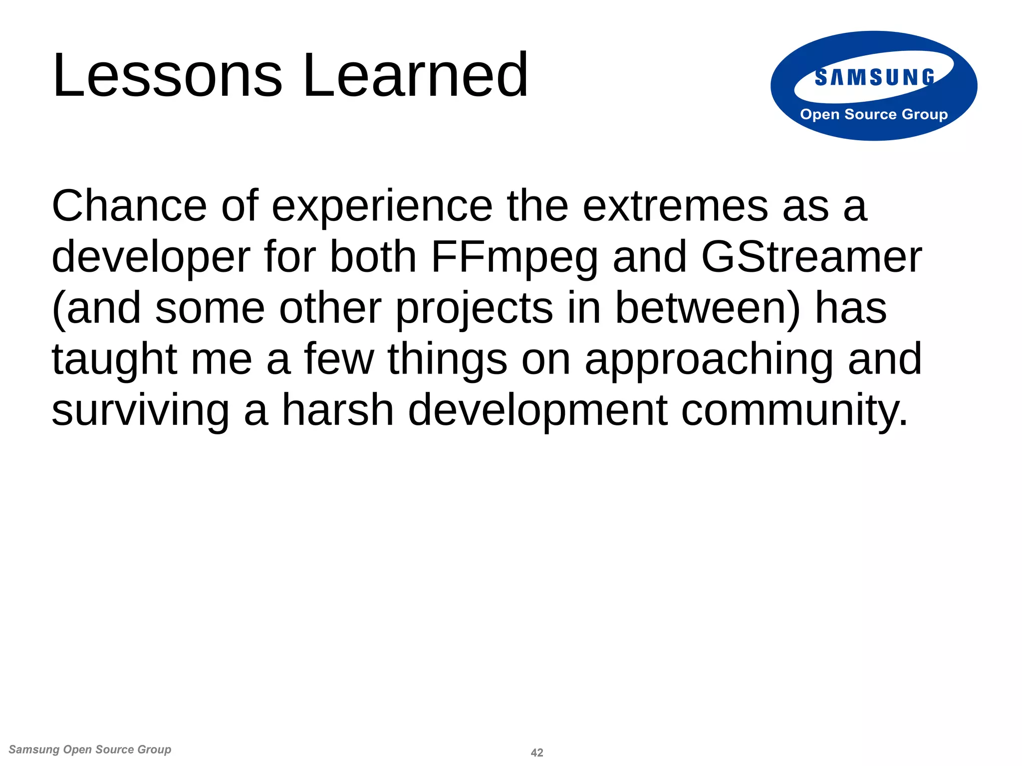 42Samsung Open Source Group
Open Source Group
Lessons Learned
Chance of experience the extremes as a
developer for both FFmpeg and GStreamer
(and some other projects in between) has
taught me a few things on approaching and
surviving a harsh development community.
 