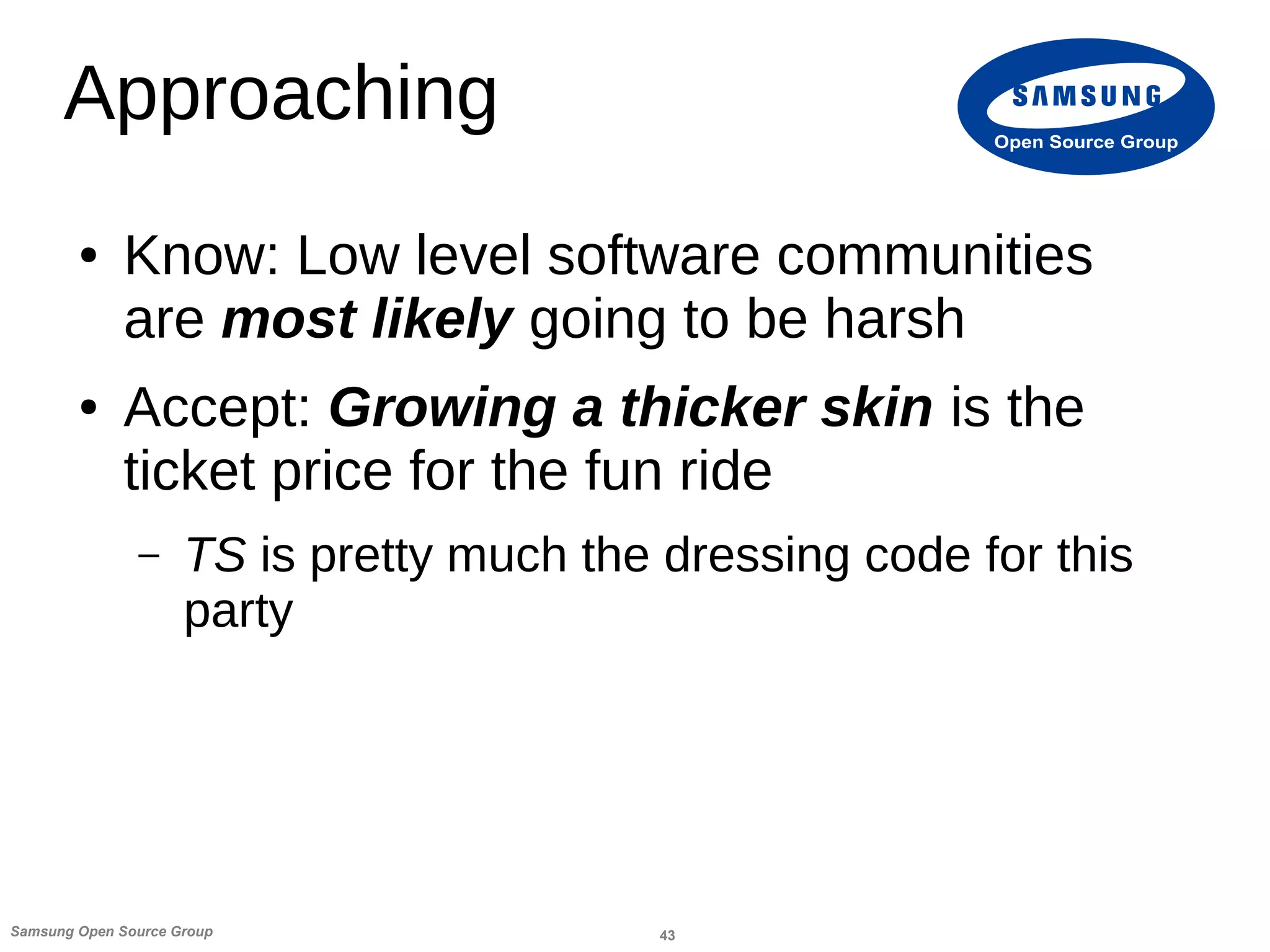 43Samsung Open Source Group
Open Source Group
Approaching
● Know: Low level software communities
are most likely going to be harsh
● Accept: Growing a thicker skin is the
ticket price for the fun ride
– TS is pretty much the dressing code for this
party
 