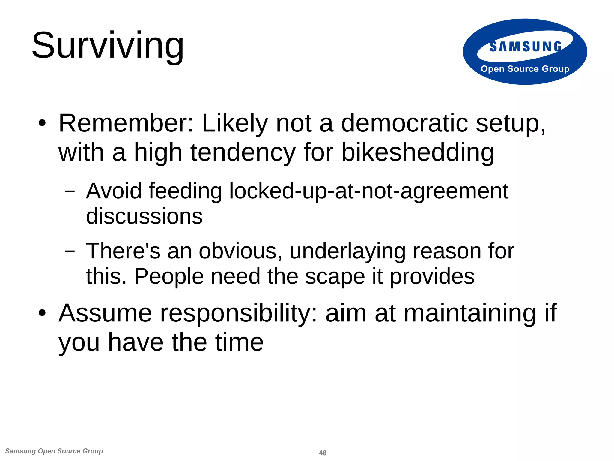 46Samsung Open Source Group
Open Source Group
Surviving
● Remember: Likely not a democratic setup,
with a high tendency for bikeshedding
– Avoid feeding locked-up-at-not-agreement
discussions
– There's an obvious, underlaying reason for
this. People need the scape it provides
● Assume responsibility: aim at maintaining if
you have the time
 