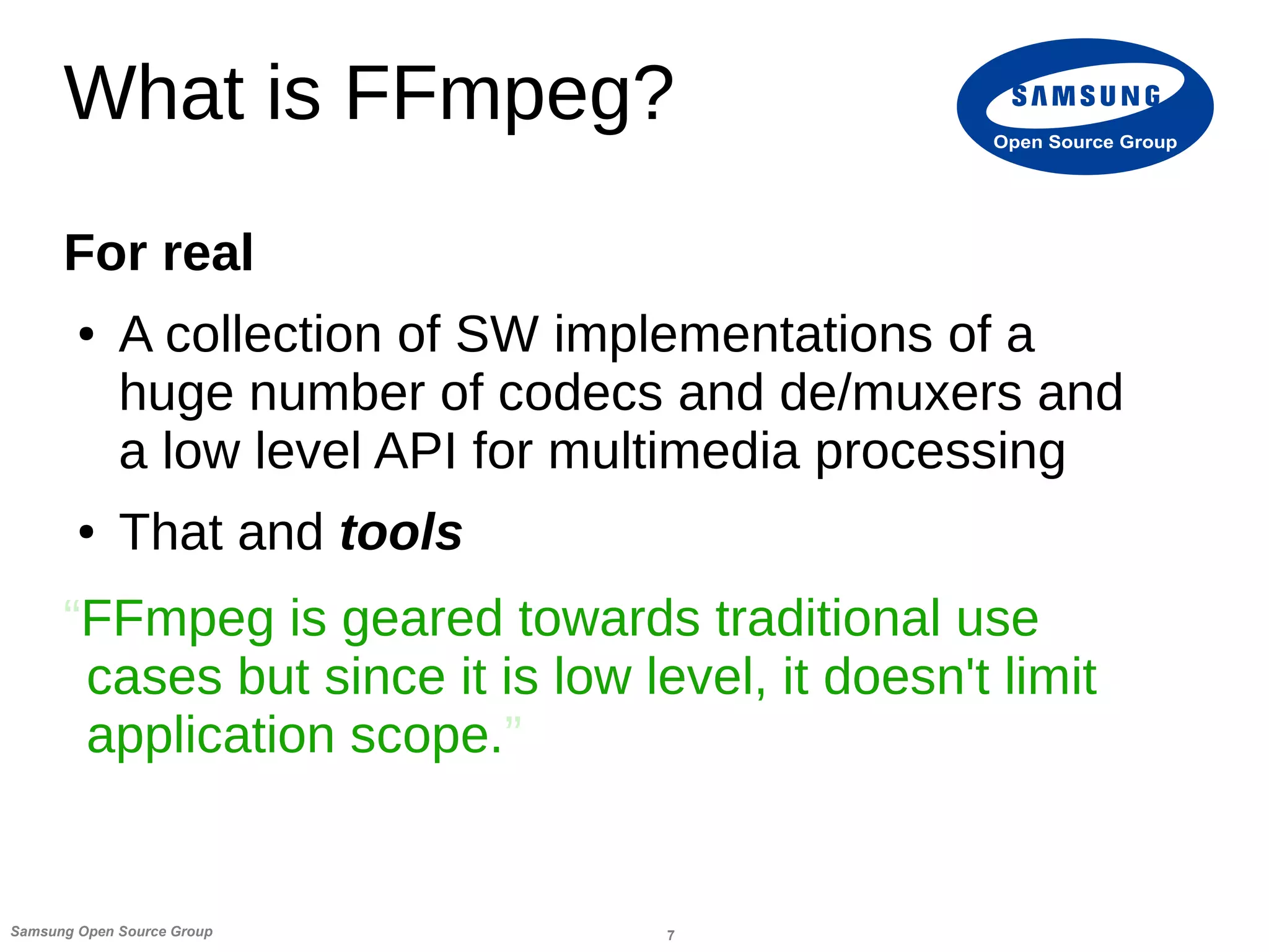 7Samsung Open Source Group
Open Source Group
What is FFmpeg?
For real
● A collection of SW implementations of a
huge number of codecs and de/muxers and
a low level API for multimedia processing
● That and tools
“FFmpeg is geared towards traditional use
cases but since it is low level, it doesn't limit
application scope.”
 