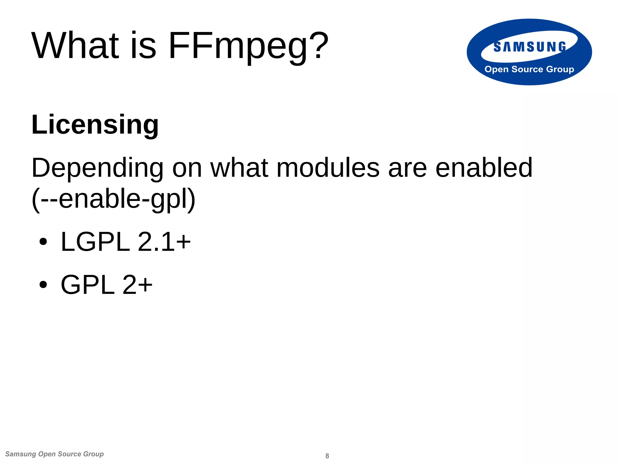 8Samsung Open Source Group
Open Source Group
What is FFmpeg?
Licensing
Depending on what modules are enabled
(--enable-gpl)
● LGPL 2.1+
● GPL 2+
 