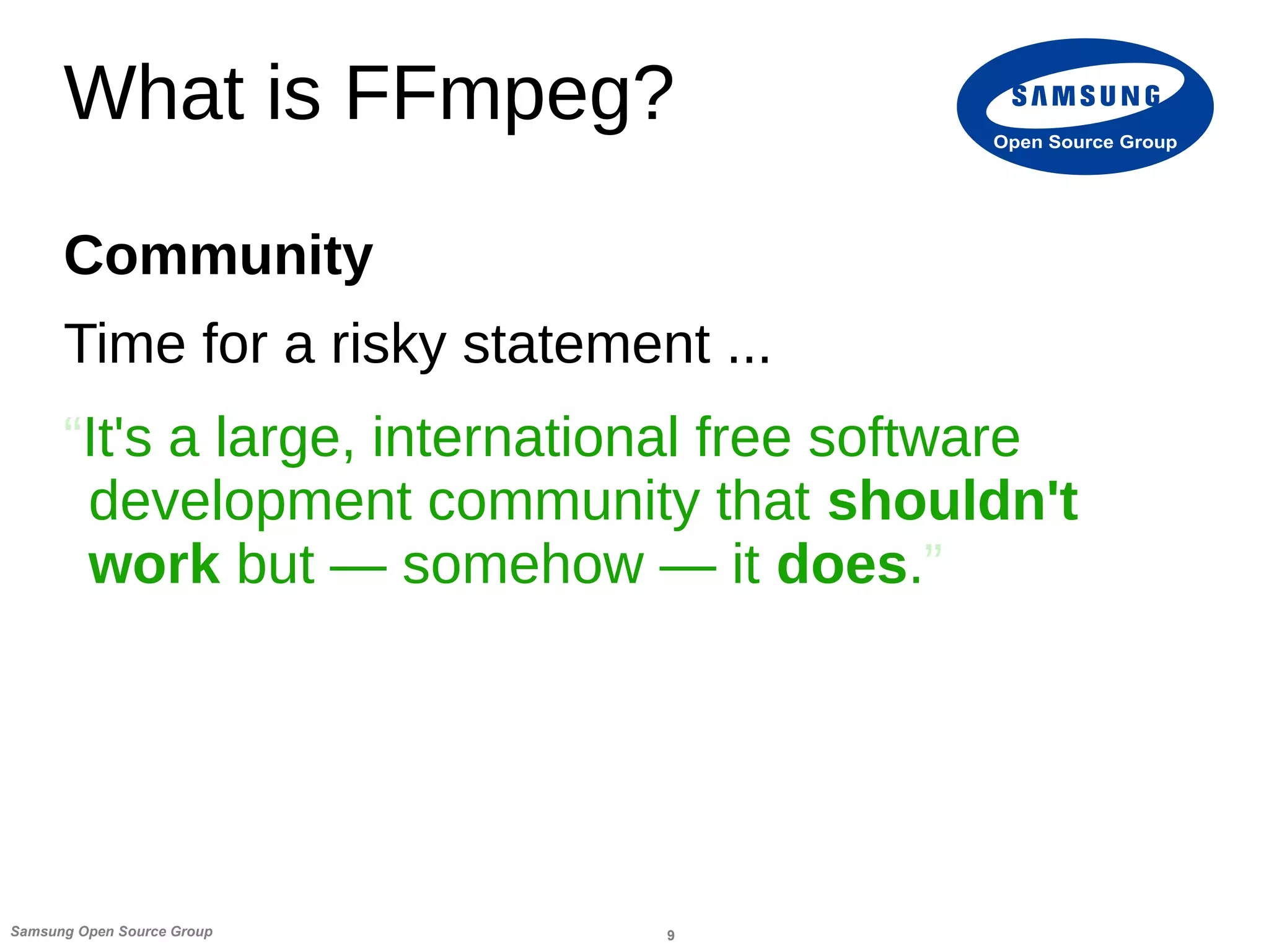 9Samsung Open Source Group
Open Source Group
What is FFmpeg?
Community
Time for a risky statement ...
“It's a large, international free software
development community that shouldn't
work but — somehow — it does.”
 