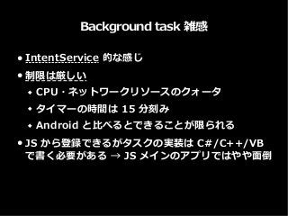 Background task 雑感
● IntentService 的な感じ
● 制限は厳しい
 CPU・ネットワークリソースのクォータ
 タイマーの時間は 15 分刻み
 Android と比べるとできることが限られる
● JS から登録できるがタスクの実装は C#/C++/VB
で書く必要がある → JS メインのアプリではやや面倒
 