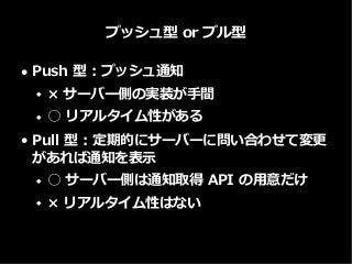 プッシュ型 or プル型
● Push 型 : プッシュ通知
 × サーバー側の実装が手間
 ○ リアルタイム性がある
● Pull 型 : 定期的にサーバーに問い合わせて変更
があれば通知を表示
 ○ サーバー側は通知取得 API の用意だけ
 × リアルタイム性はない
 