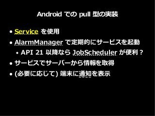 Android での pull 型の実装
● Service を使用
● AlarmManager で定期的にサービスを起動
 API 21 以降なら JobScheduler が便利？
● サービスでサーバーから情報を取得
● (必要に応じて) 端末に通知を表示
 