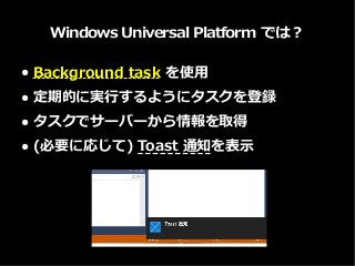 Windows Universal Platform では？
● Background task を使用
● 定期的に実行するようにタスクを登録
● タスクでサーバーから情報を取得
● (必要に応じて) Toast 通知を表示
 