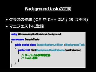 Background task の定義
● クラスの作成 (C# や C++ など; JS は不可)
● マニフェストに登録
using Windows.ApplicationModel.Background;
namespace SampleTasks
{
public sealed class SampleBackgroundTask : IBackgroundTask
{
public void Run(IBackgroundTaskInstance taskInstance)
{
// サーバーから情報を取得
// Toast 通知
}
}
}
 