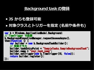 Background task の登録
● JS からも登録可能
● 対象クラスとトリガーを指定 (名前や条件も)
var b = Windows.ApplicationModel.Background;
// TimeTrigger で必要
b.BackgroundExecutionManager.requestAccessAsync().
then(function () {
var builder = new b.BackgroundTaskBuilder();
// 対象クラス
builder.taskEntryPoint = "SampleTasks.SampleBackgroundTask";
builder.name = "your_task_name";
builder.setTrigger(new b.TimeTrigger(15, false));
return builder.register();
});
 