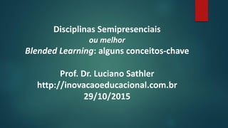 Disciplinas Semipresenciais
ou melhor
Blended Learning: alguns conceitos-chave
Prof. Dr. Luciano Sathler
http://inovacaoeducacional.com.br
29/10/2015
 