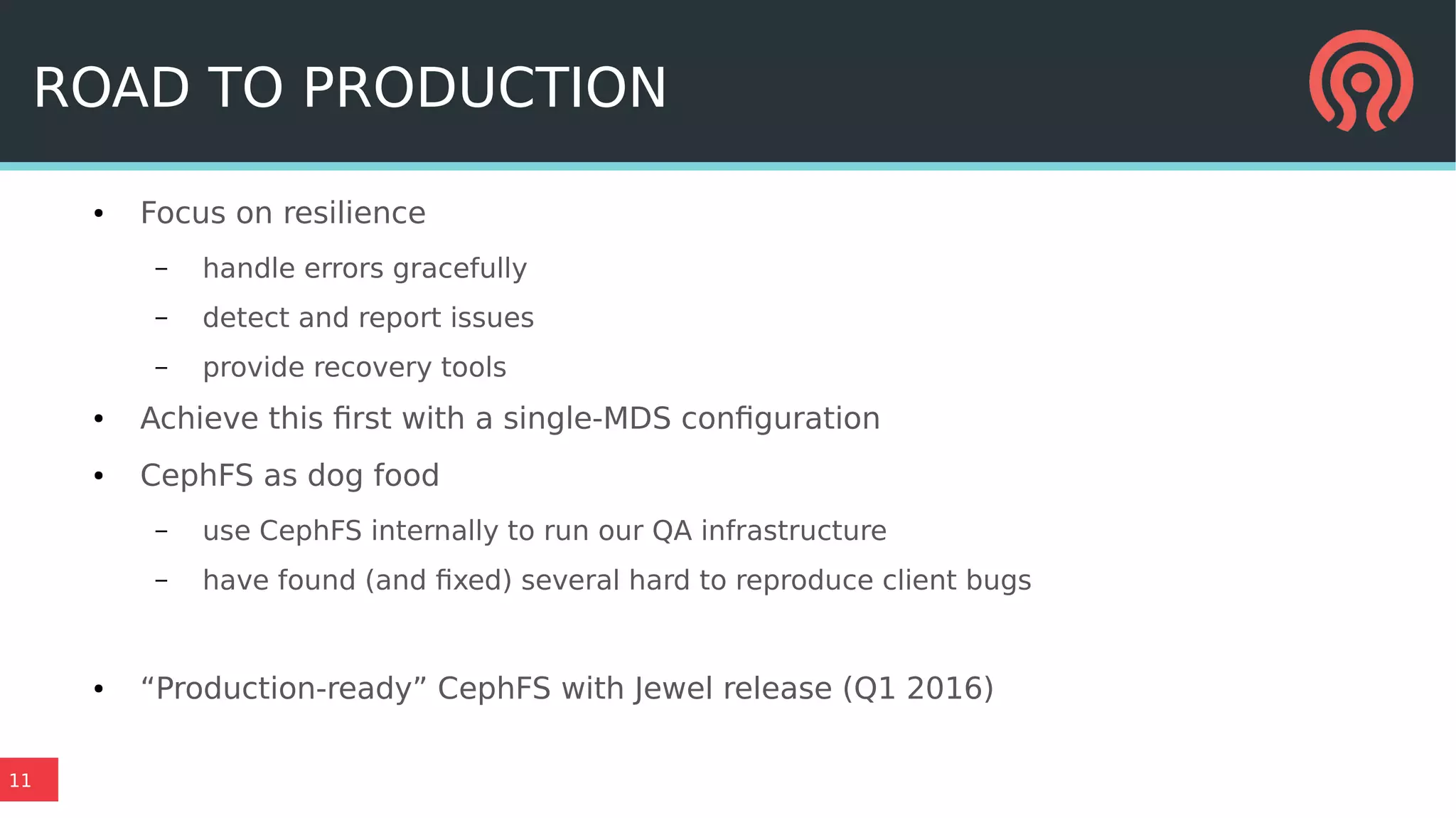 11
ROAD TO PRODUCTION
● Focus on resilience
– handle errors gracefully
– detect and report issues
– provide recovery tools
● Achieve this first with a single-MDS configuration
● CephFS as dog food
– use CephFS internally to run our QA infrastructure
– have found (and fixed) several hard to reproduce client bugs
● “Production-ready” CephFS with Jewel release (Q1 2016)
 