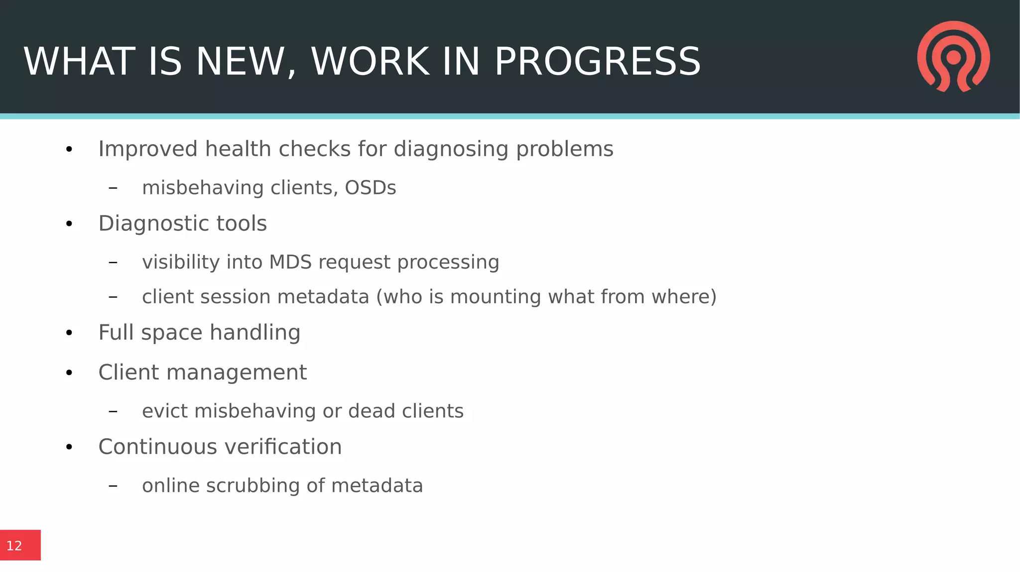 12
WHAT IS NEW, WORK IN PROGRESS
● Improved health checks for diagnosing problems
– misbehaving clients, OSDs
● Diagnostic tools
– visibility into MDS request processing
– client session metadata (who is mounting what from where)
● Full space handling
● Client management
– evict misbehaving or dead clients
● Continuous verification
– online scrubbing of metadata
 