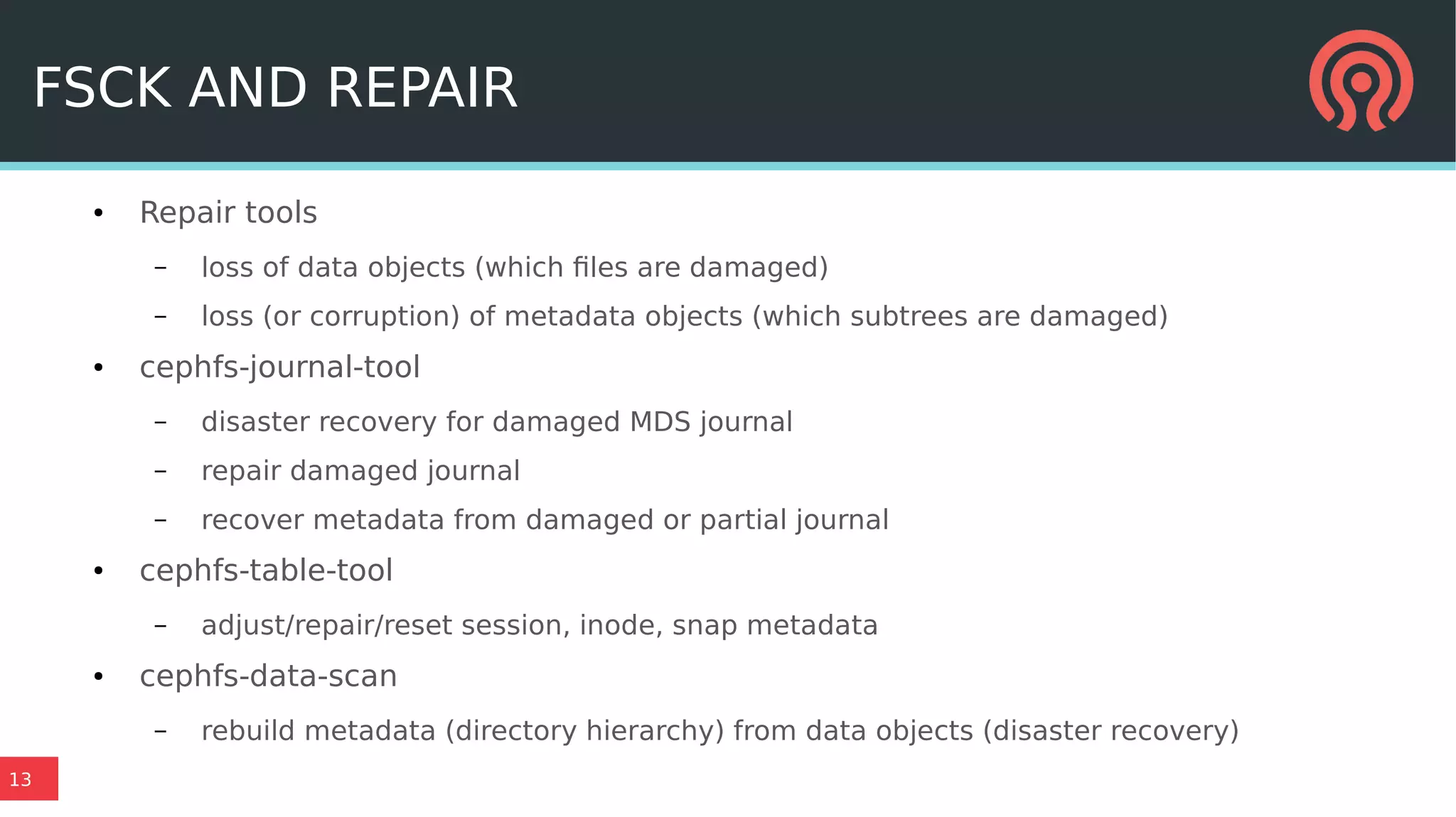 13
FSCK AND REPAIR
● Repair tools
– loss of data objects (which files are damaged)
– loss (or corruption) of metadata objects (which subtrees are damaged)
● cephfs-journal-tool
– disaster recovery for damaged MDS journal
– repair damaged journal
– recover metadata from damaged or partial journal
● cephfs-table-tool
– adjust/repair/reset session, inode, snap metadata
● cephfs-data-scan
– rebuild metadata (directory hierarchy) from data objects (disaster recovery)
 
