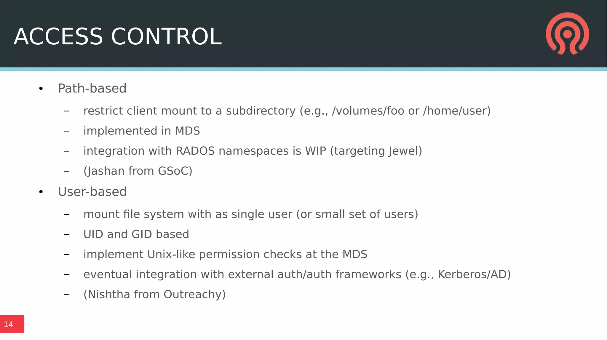 14
ACCESS CONTROL
● Path-based
– restrict client mount to a subdirectory (e.g., /volumes/foo or /home/user)
– implemented in MDS
– integration with RADOS namespaces is WIP (targeting Jewel)
– (Jashan from GSoC)
● User-based
– mount file system with as single user (or small set of users)
– UID and GID based
– implement Unix-like permission checks at the MDS
– eventual integration with external auth/auth frameworks (e.g., Kerberos/AD)
– (Nishtha from Outreachy)
 