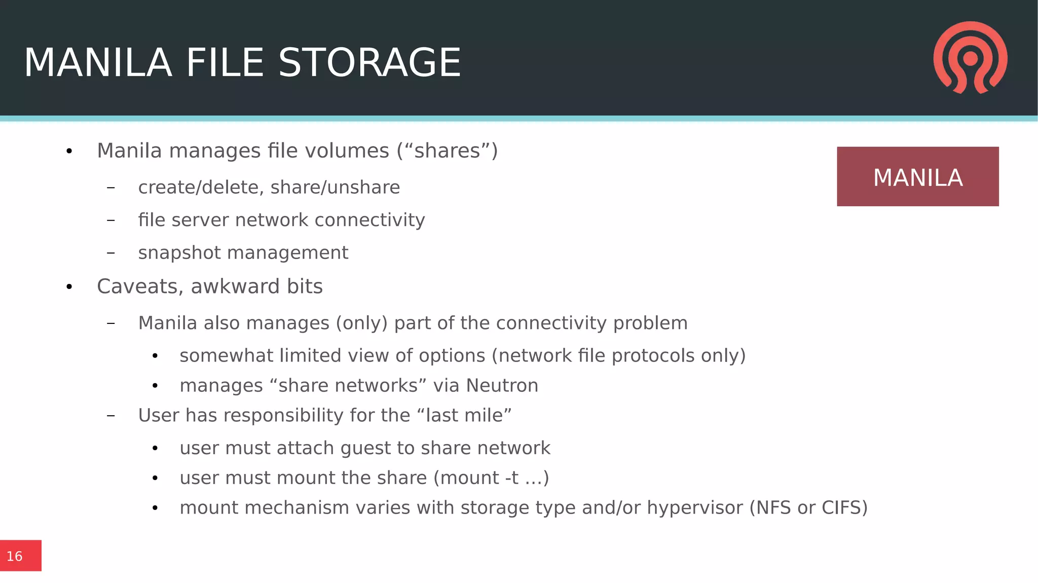 16
MANILA FILE STORAGE
● Manila manages file volumes (“shares”)
– create/delete, share/unshare
– file server network connectivity
– snapshot management
● Caveats, awkward bits
– Manila also manages (only) part of the connectivity problem
● somewhat limited view of options (network file protocols only)
● manages “share networks” via Neutron
– User has responsibility for the “last mile”
● user must attach guest to share network
● user must mount the share (mount -t …)
● mount mechanism varies with storage type and/or hypervisor (NFS or CIFS)
MANILA
 