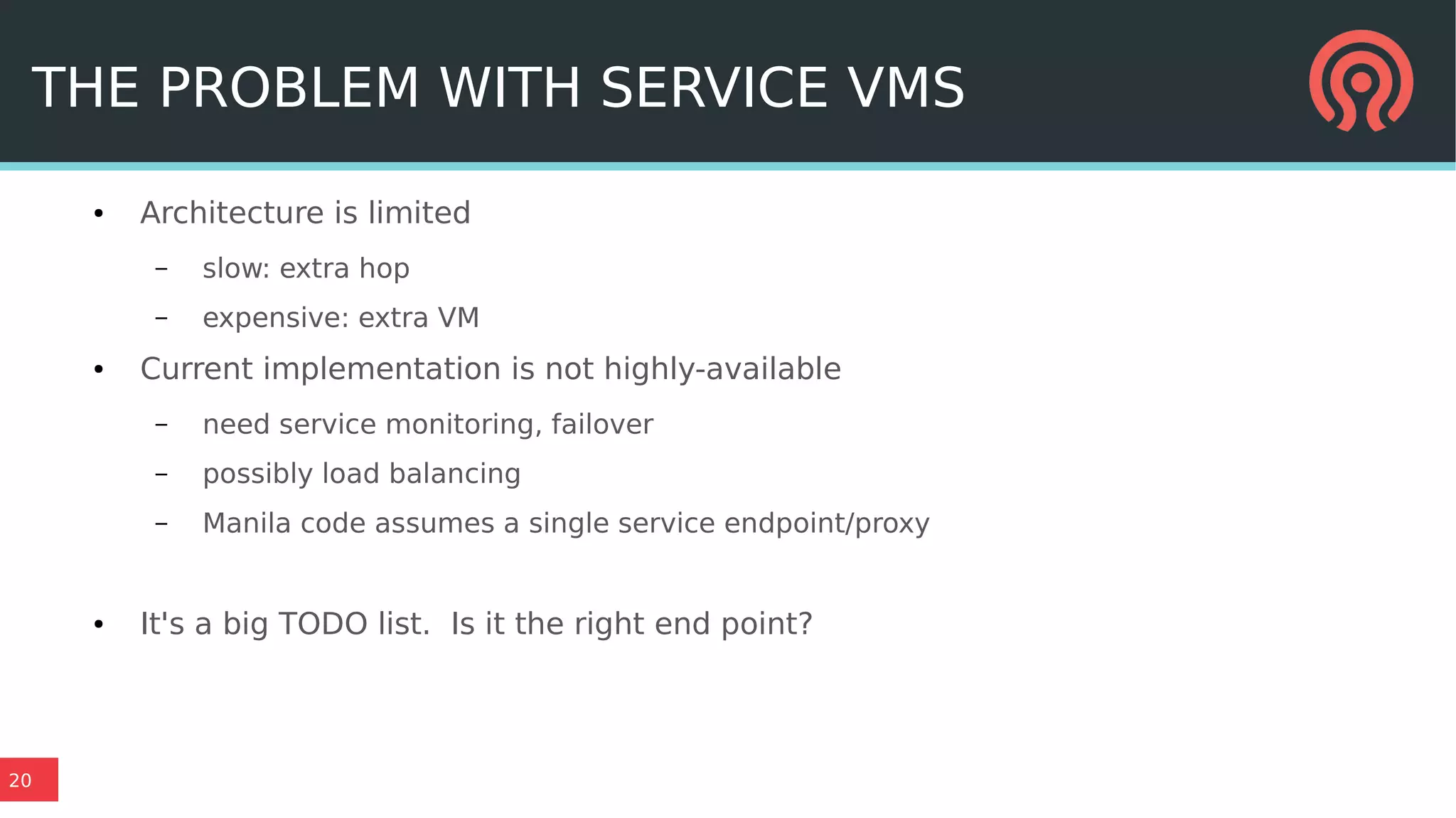 20
THE PROBLEM WITH SERVICE VMS
● Architecture is limited
– slow: extra hop
– expensive: extra VM
● Current implementation is not highly-available
– need service monitoring, failover
– possibly load balancing
– Manila code assumes a single service endpoint/proxy
● It's a big TODO list. Is it the right end point?
 