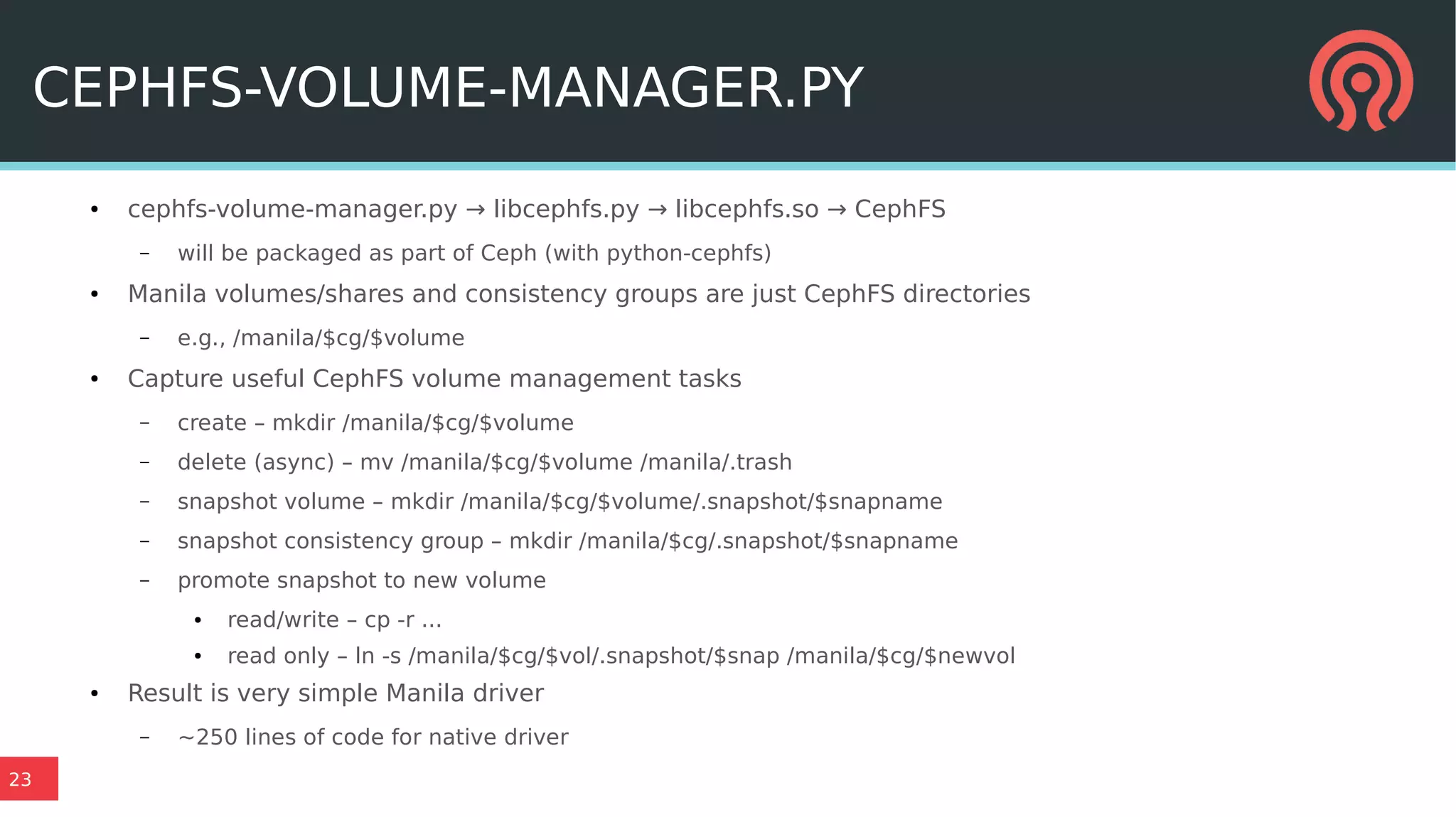 23
CEPHFS-VOLUME-MANAGER.PY
● cephfs-volume-manager.py → libcephfs.py → libcephfs.so → CephFS
– will be packaged as part of Ceph (with python-cephfs)
● Manila volumes/shares and consistency groups are just CephFS directories
– e.g., /manila/$cg/$volume
● Capture useful CephFS volume management tasks
– create – mkdir /manila/$cg/$volume
– delete (async) – mv /manila/$cg/$volume /manila/.trash
– snapshot volume – mkdir /manila/$cg/$volume/.snapshot/$snapname
– snapshot consistency group – mkdir /manila/$cg/.snapshot/$snapname
– promote snapshot to new volume
● read/write – cp -r ...
● read only – ln -s /manila/$cg/$vol/.snapshot/$snap /manila/$cg/$newvol
● Result is very simple Manila driver
– ~250 lines of code for native driver
 