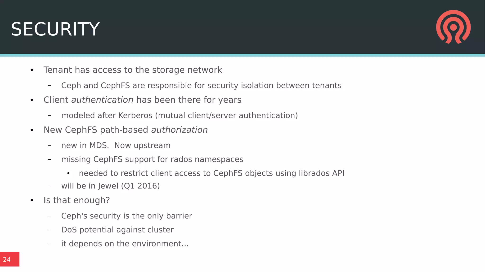 24
SECURITY
● Tenant has access to the storage network
– Ceph and CephFS are responsible for security isolation between tenants
● Client authentication has been there for years
– modeled after Kerberos (mutual client/server authentication)
● New CephFS path-based authorization
– new in MDS. Now upstream
– missing CephFS support for rados namespaces
● needed to restrict client access to CephFS objects using librados API
– will be in Jewel (Q1 2016)
● Is that enough?
– Ceph's security is the only barrier
– DoS potential against cluster
– it depends on the environment...
 