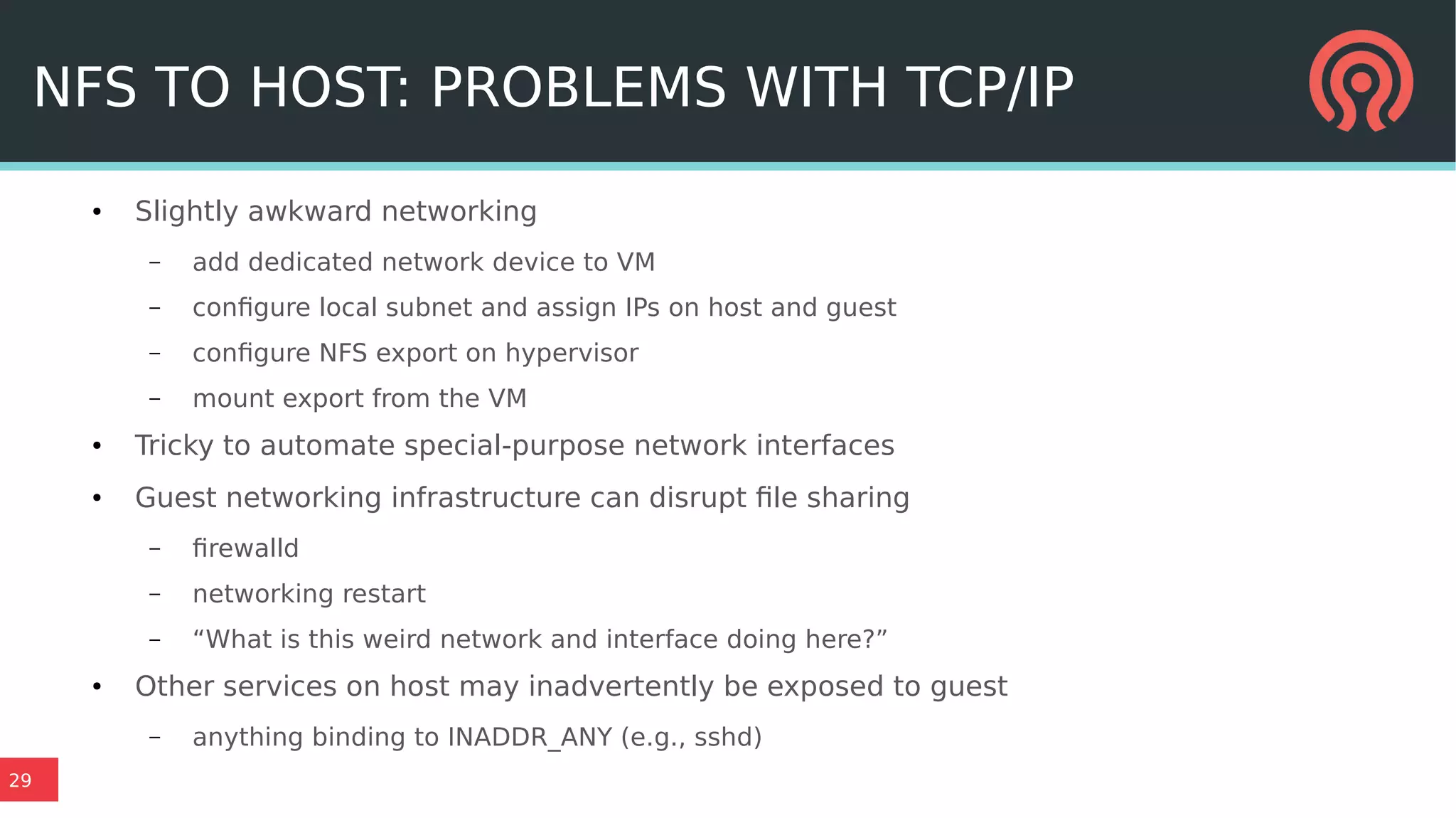 29
NFS TO HOST: PROBLEMS WITH TCP/IP
● Slightly awkward networking
– add dedicated network device to VM
– configure local subnet and assign IPs on host and guest
– configure NFS export on hypervisor
– mount export from the VM
● Tricky to automate special-purpose network interfaces
● Guest networking infrastructure can disrupt file sharing
– firewalld
– networking restart
– “What is this weird network and interface doing here?”
● Other services on host may inadvertently be exposed to guest
– anything binding to INADDR_ANY (e.g., sshd)
 