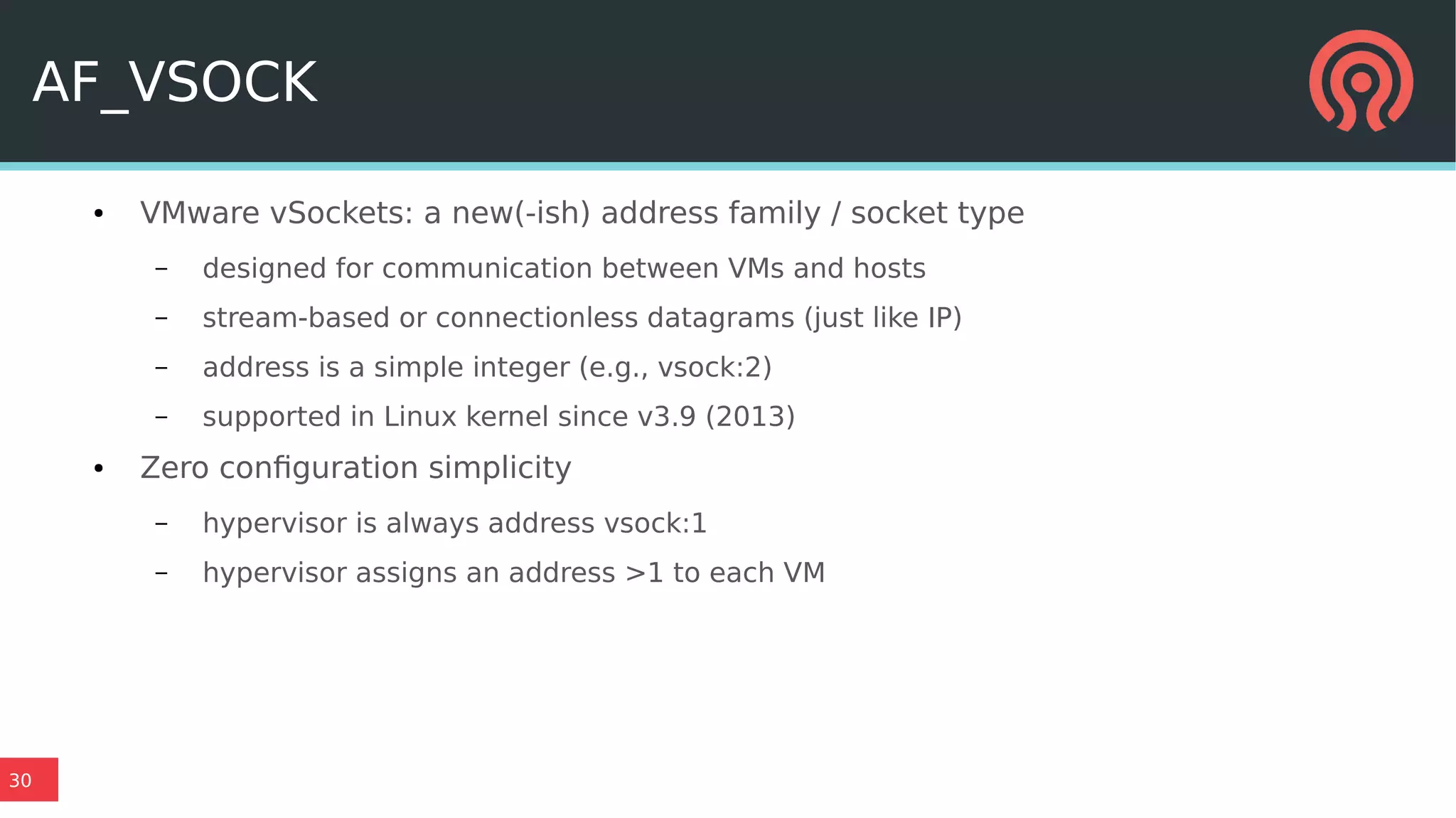 30
AF_VSOCK
● VMware vSockets: a new(-ish) address family / socket type
– designed for communication between VMs and hosts
– stream-based or connectionless datagrams (just like IP)
– address is a simple integer (e.g., vsock:2)
– supported in Linux kernel since v3.9 (2013)
● Zero configuration simplicity
– hypervisor is always address vsock:1
– hypervisor assigns an address >1 to each VM
 