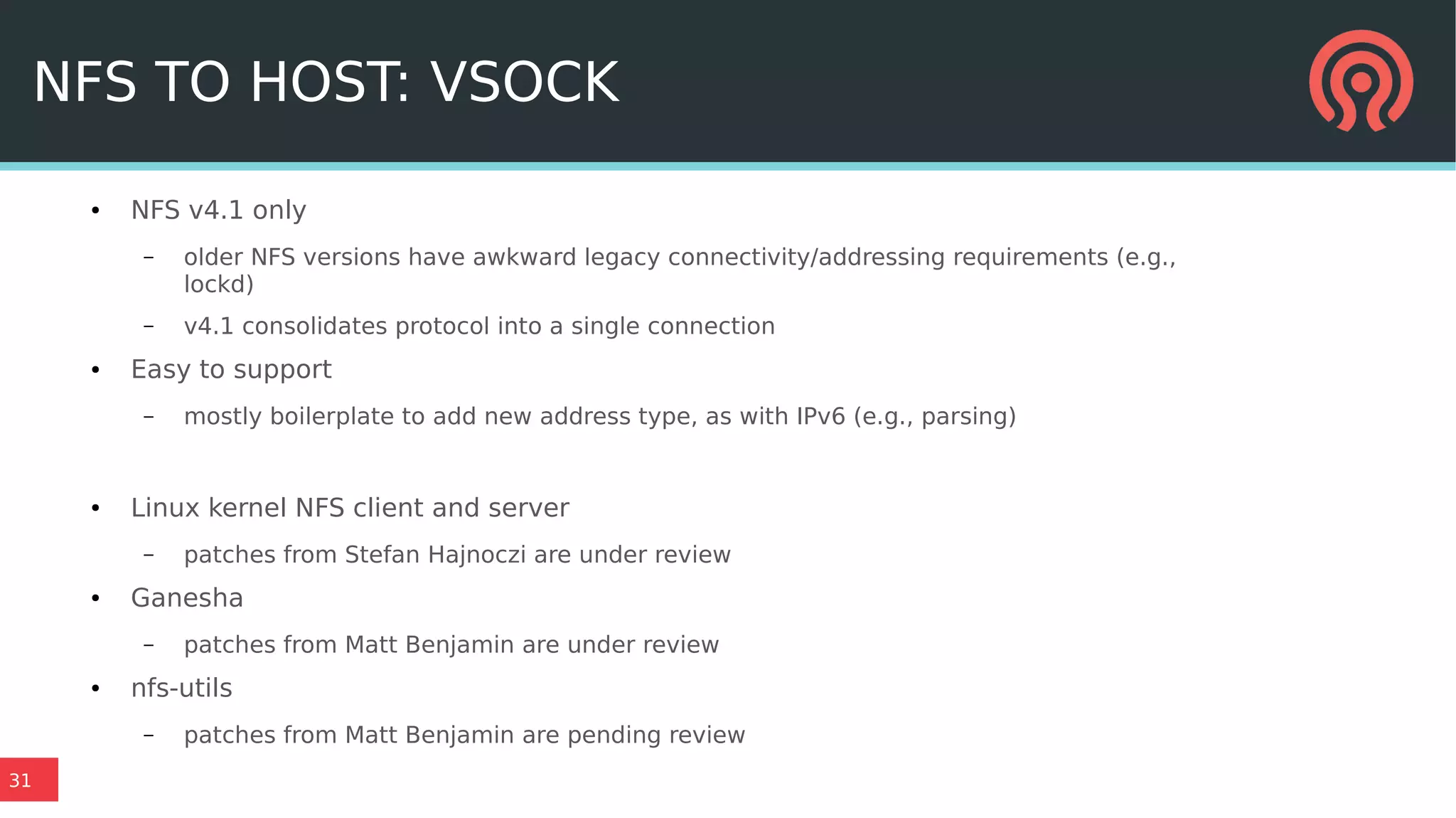 31
NFS TO HOST: VSOCK
● NFS v4.1 only
– older NFS versions have awkward legacy connectivity/addressing requirements (e.g.,
lockd)
– v4.1 consolidates protocol into a single connection
● Easy to support
– mostly boilerplate to add new address type, as with IPv6 (e.g., parsing)
● Linux kernel NFS client and server
– patches from Stefan Hajnoczi are under review
● Ganesha
– patches from Matt Benjamin are under review
● nfs-utils
– patches from Matt Benjamin are pending review
 