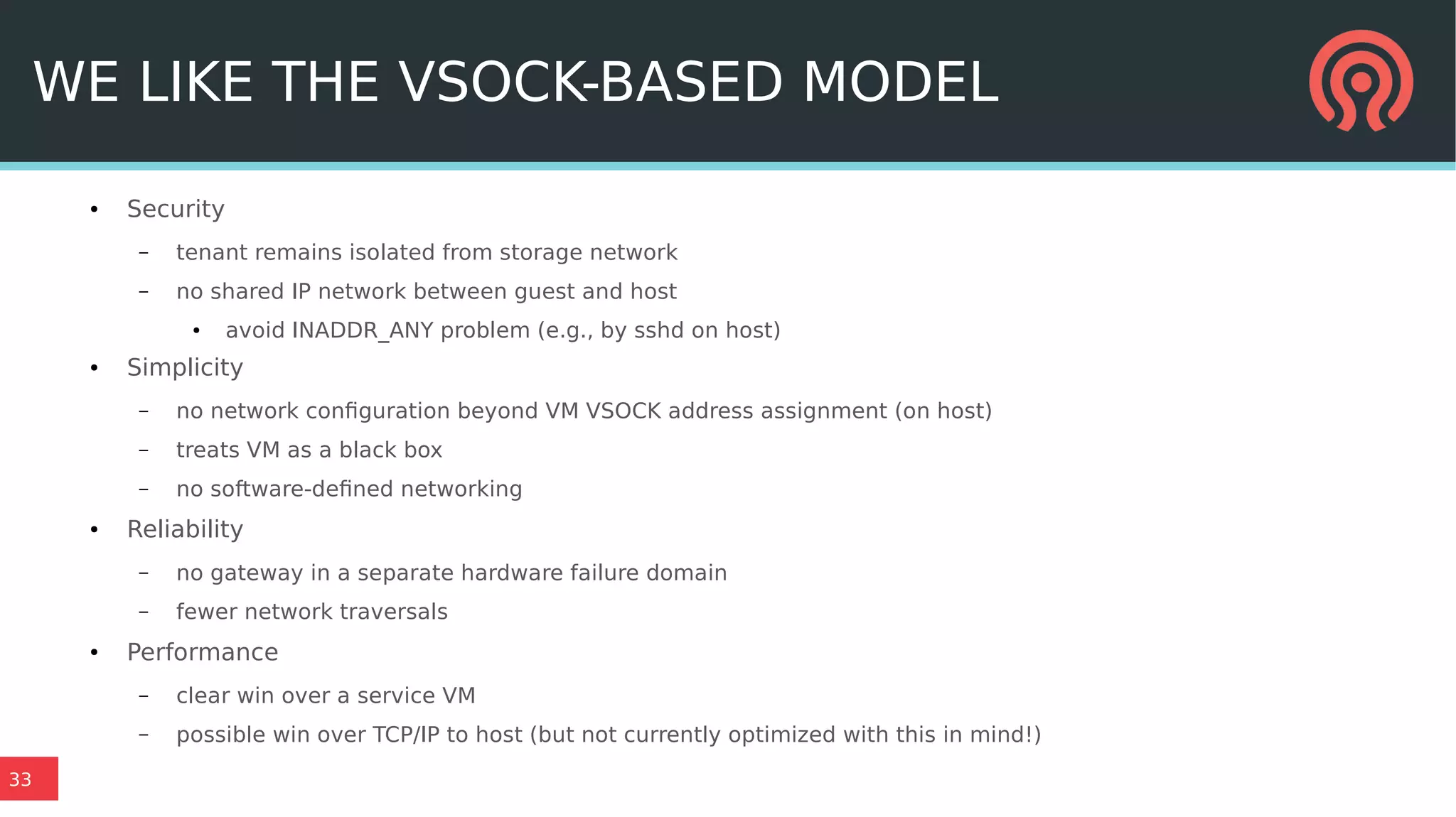 33
WE LIKE THE VSOCK-BASED MODEL
● Security
– tenant remains isolated from storage network
– no shared IP network between guest and host
● avoid INADDR_ANY problem (e.g., by sshd on host)
● Simplicity
– no network configuration beyond VM VSOCK address assignment (on host)
– treats VM as a black box
– no software-defined networking
● Reliability
– no gateway in a separate hardware failure domain
– fewer network traversals
● Performance
– clear win over a service VM
– possible win over TCP/IP to host (but not currently optimized with this in mind!)
 