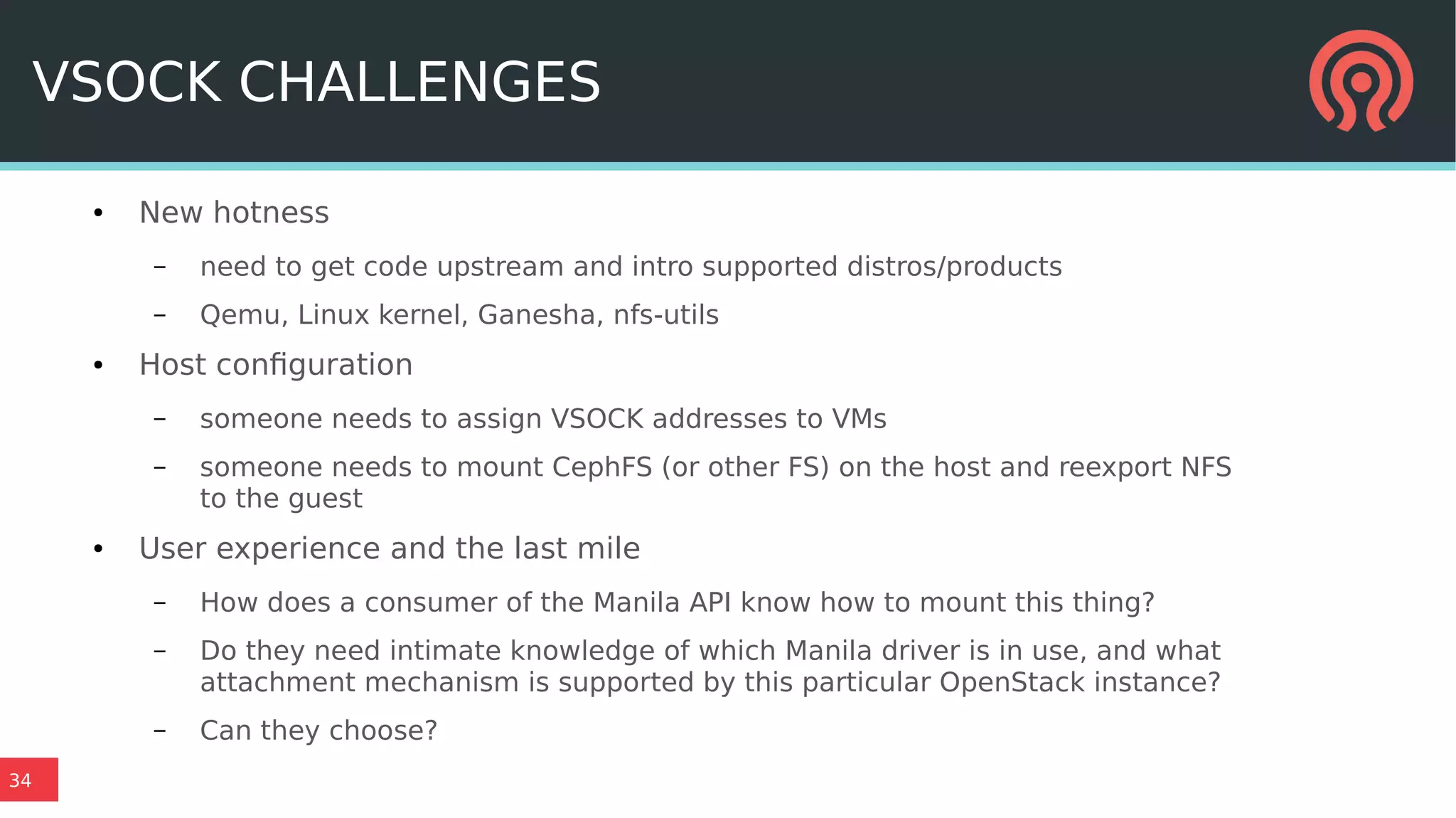 34
VSOCK CHALLENGES
● New hotness
– need to get code upstream and intro supported distros/products
– Qemu, Linux kernel, Ganesha, nfs-utils
● Host configuration
– someone needs to assign VSOCK addresses to VMs
– someone needs to mount CephFS (or other FS) on the host and reexport NFS
to the guest
● User experience and the last mile
– How does a consumer of the Manila API know how to mount this thing?
– Do they need intimate knowledge of which Manila driver is in use, and what
attachment mechanism is supported by this particular OpenStack instance?
– Can they choose?
 