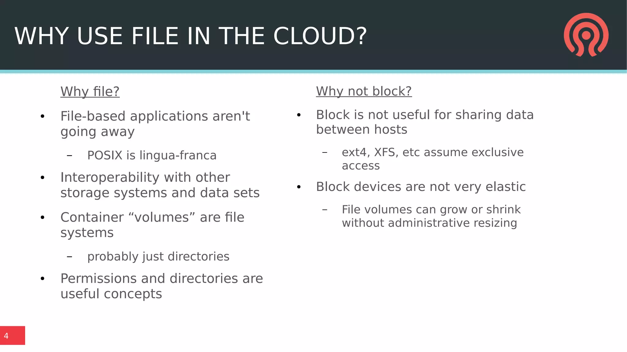 4
WHY USE FILE IN THE CLOUD?
Why file?
● File-based applications aren't
going away
– POSIX is lingua-franca
● Interoperability with other
storage systems and data sets
● Container “volumes” are file
systems
– probably just directories
● Permissions and directories are
useful concepts
Why not block?
● Block is not useful for sharing data
between hosts
– ext4, XFS, etc assume exclusive
access
● Block devices are not very elastic
– File volumes can grow or shrink
without administrative resizing
 