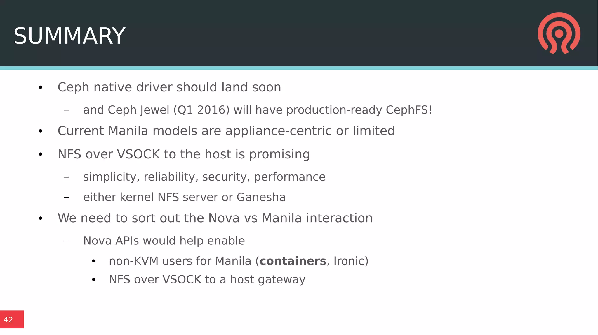 42
SUMMARY
● Ceph native driver should land soon
– and Ceph Jewel (Q1 2016) will have production-ready CephFS!
● Current Manila models are appliance-centric or limited
● NFS over VSOCK to the host is promising
– simplicity, reliability, security, performance
– either kernel NFS server or Ganesha
● We need to sort out the Nova vs Manila interaction
– Nova APIs would help enable
● non-KVM users for Manila (containers, Ironic)
● NFS over VSOCK to a host gateway
 
