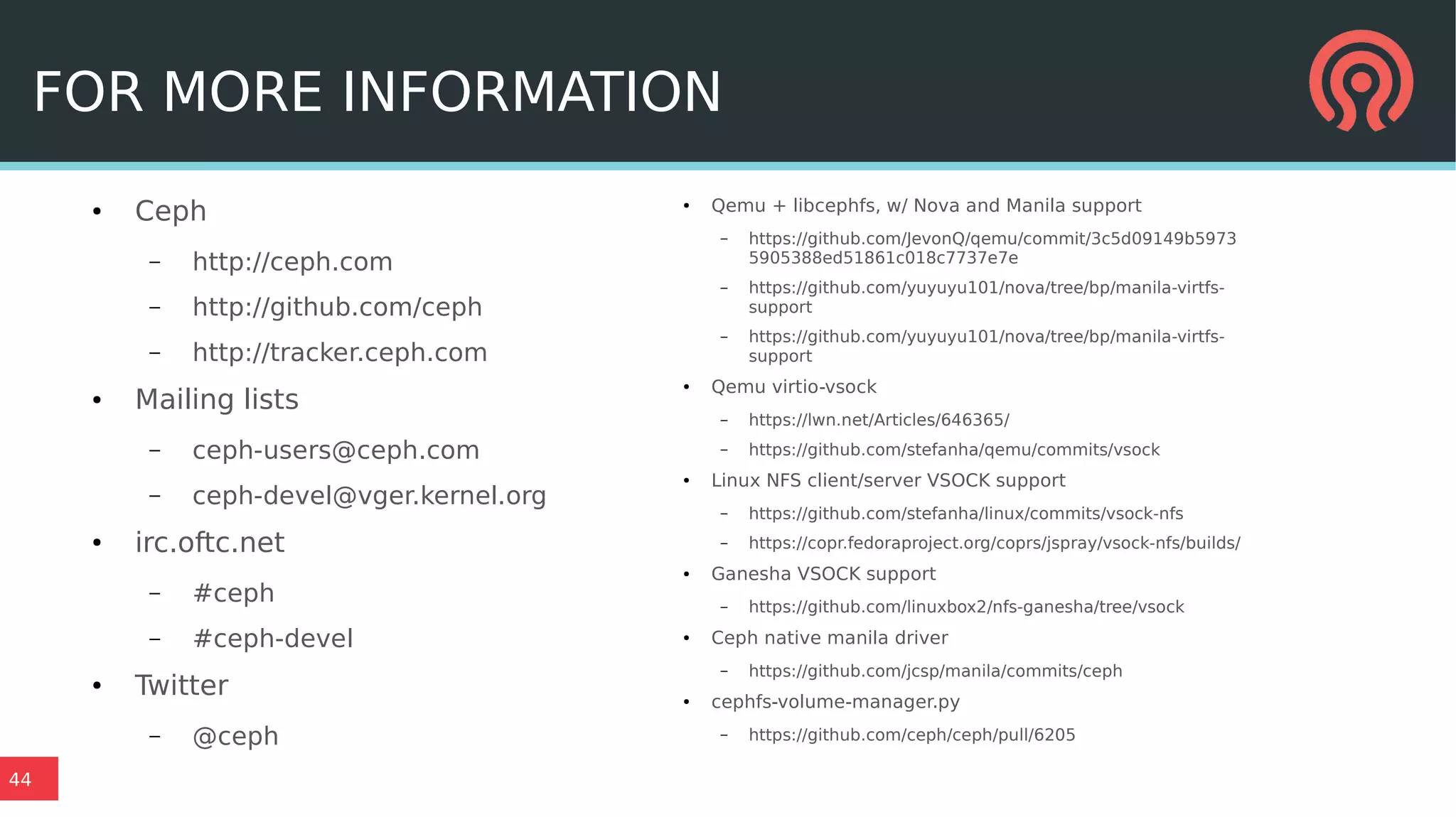 44
FOR MORE INFORMATION
● Ceph
– http://ceph.com
– http://github.com/ceph
– http://tracker.ceph.com
● Mailing lists
– ceph-users@ceph.com
– ceph-devel@vger.kernel.org
● irc.oftc.net
– #ceph
– #ceph-devel
● Twitter
– @ceph
● Qemu + libcephfs, w/ Nova and Manila support
– https://github.com/JevonQ/qemu/commit/3c5d09149b5973
5905388ed51861c018c7737e7e
– https://github.com/yuyuyu101/nova/tree/bp/manila-virtfs-
support
– https://github.com/yuyuyu101/nova/tree/bp/manila-virtfs-
support
● Qemu virtio-vsock
– https://lwn.net/Articles/646365/
– https://github.com/stefanha/qemu/commits/vsock
● Linux NFS client/server VSOCK support
– https://github.com/stefanha/linux/commits/vsock-nfs
– https://copr.fedoraproject.org/coprs/jspray/vsock-nfs/builds/
● Ganesha VSOCK support
– https://github.com/linuxbox2/nfs-ganesha/tree/vsock
● Ceph native manila driver
– https://github.com/jcsp/manila/commits/ceph
● cephfs-volume-manager.py
– https://github.com/ceph/ceph/pull/6205
 