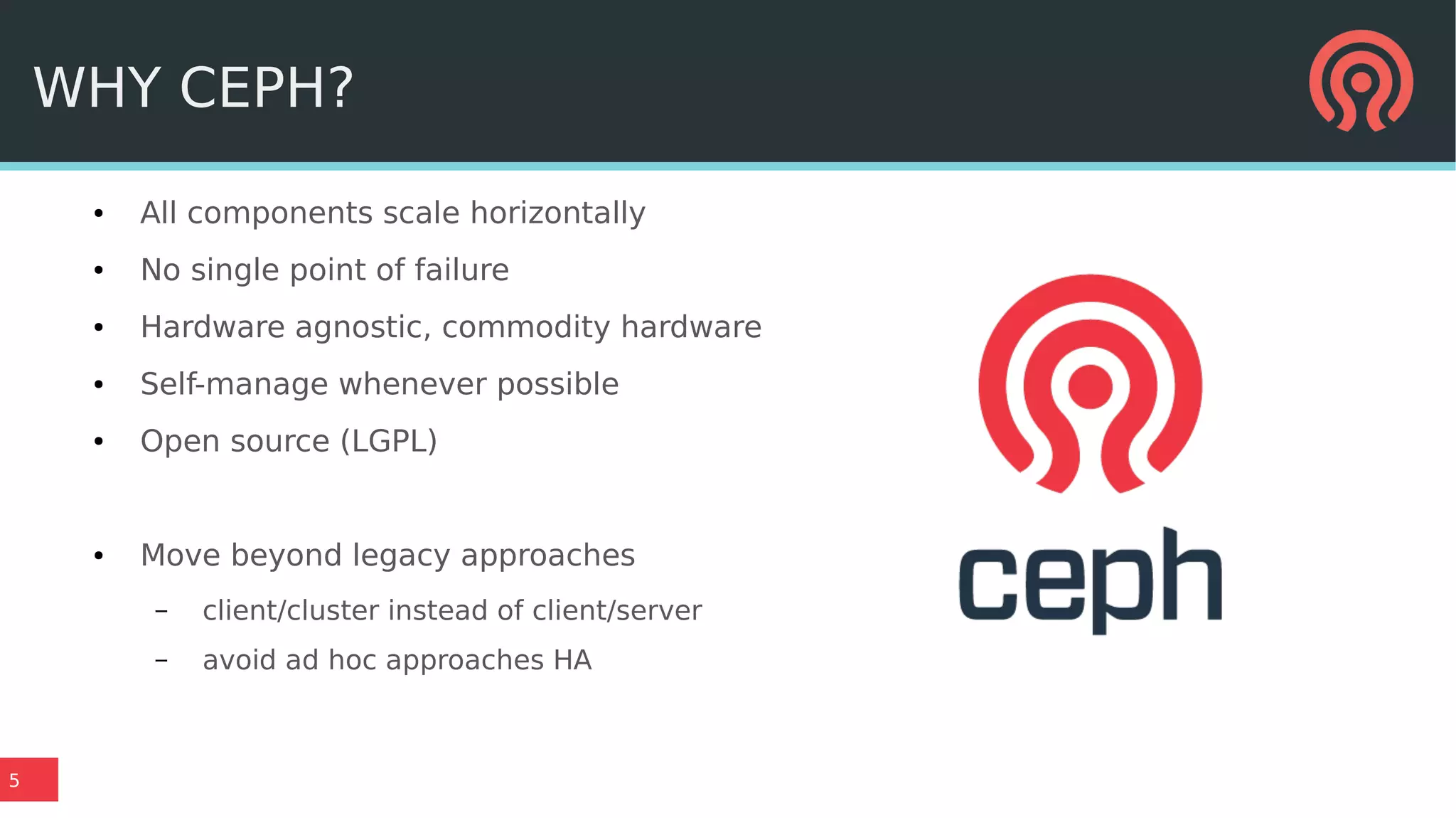 5
WHY CEPH?
● All components scale horizontally
● No single point of failure
● Hardware agnostic, commodity hardware
● Self-manage whenever possible
● Open source (LGPL)
● Move beyond legacy approaches
– client/cluster instead of client/server
– avoid ad hoc approaches HA
 