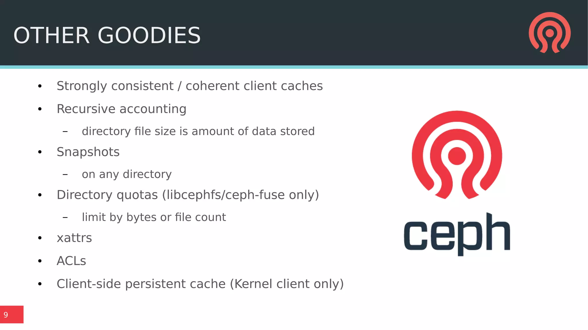 9
OTHER GOODIES
● Strongly consistent / coherent client caches
● Recursive accounting
– directory file size is amount of data stored
● Snapshots
– on any directory
● Directory quotas (libcephfs/ceph-fuse only)
– limit by bytes or file count
● xattrs
● ACLs
● Client-side persistent cache (Kernel client only)
 
