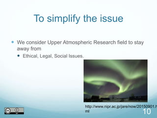 To simplify the issue
 We consider Upper Atmospheric Research field to stay
away from
 Ethical, Legal, Social Issues.
10
http://www.nipr.ac.jp/jare/now/20150901.h
ml
 