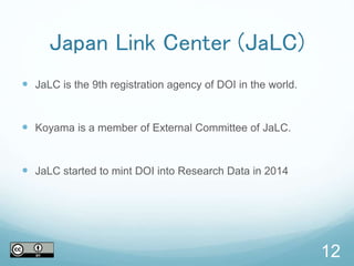 12
Japan Link Center (JaLC)
 JaLC is the 9th registration agency of DOI in the world.
 Koyama is a member of External Committee of JaLC.
 JaLC started to mint DOI into Research Data in 2014
 