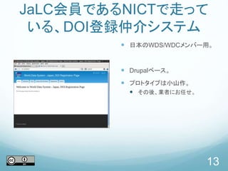 JaLC会員であるNICTで走って
いる、DOI登録仲介システム
 日本のWDS/WDCメンバー用。
 Drupalベース。
 プロトタイプは小山作。
 その後、業者にお任せ。
13
 