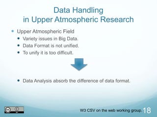 Data Handling
in Upper Atmospheric Research
 Upper Atmospheric Field
 Variety issues in Big Data.
 Data Format is not unified.
 To unify it is too difficult.
 Data Analysis absorb the difference of data format.
18W3 CSV on the web working group.
 