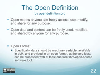 The Open Definition
by opendefinition.org
 Open means anyone can freely access, use, modify,
and share for any purpose.
 Open data and content can be freely used, modified,
and shared by anyone for any purpose.
 Open Format:
 Specifically, data should be machine-readable, available
in bulk, and provided in an open format, at the very least,
can be processed with at least one free/libre/open-source
software tool.
22
 