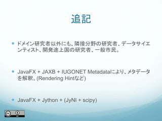 追記
 ドメイン研究者以外にも、隣接分野の研究者、データサイエ
ンティスト、開発途上国の研究者、一般市民。
 JavaFX + JAXB + IUGONET Metadataにより、メタデータ
を解釈。(Rendering Hintなど)
 JavaFX + Jython + (JyNI + scipy)
 