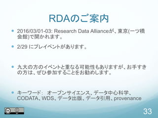 RDAのご案内
 2016/03/01-03: Research Data Allianceが、東京(一ツ橋
会館)で開かれます。
 2/29 にプレイベントがあります。
 九大の方のイベントと重なる可能性もありますが、お手すき
の方は、ぜひ参加することをお勧めします。
 キーワード： オープンサイエンス、データ中心科学、
CODATA、WDS、データ出版、データ引用、provenance
33
 