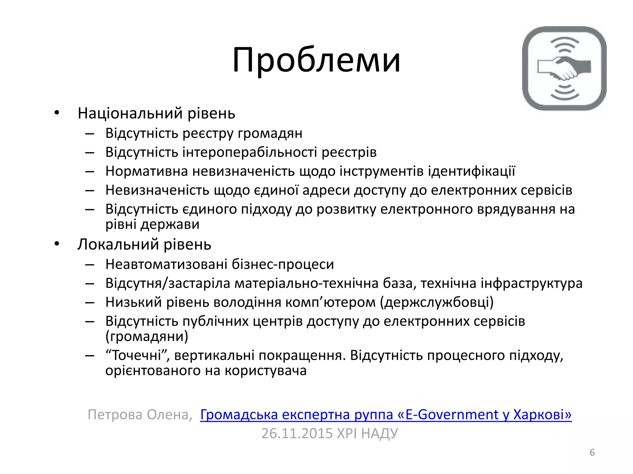 Проблеми
6
• Національний рівень
– Відсутність реєстру громадян
– Відсутність інтероперабільності реєстрів
– Нормативна невизначеність щодо інструментів ідентифікації
– Невизначеність щодо єдиної адреси доступу до електронних сервісів
– Відсутність єдиного підходу до розвитку електронного врядування на
рівні держави
• Локальний рівень
– Неавтоматизовані бізнес-процеси
– Відсутня/застаріла матеріально-технічна база, технічна інфраструктура
– Низький рівень володіння комп’ютером (держслужбовці)
– Відсутність публічних центрів доступу до електронних сервісів
(громадяни)
– “Точечні”, вертикальні покращення. Відсутність процесного підходу,
орієнтованого на користувача
Петрова Олена, Громадська експертна руппа «E-Government у Харкові»
26.11.2015 ХРІ НАДУ
 