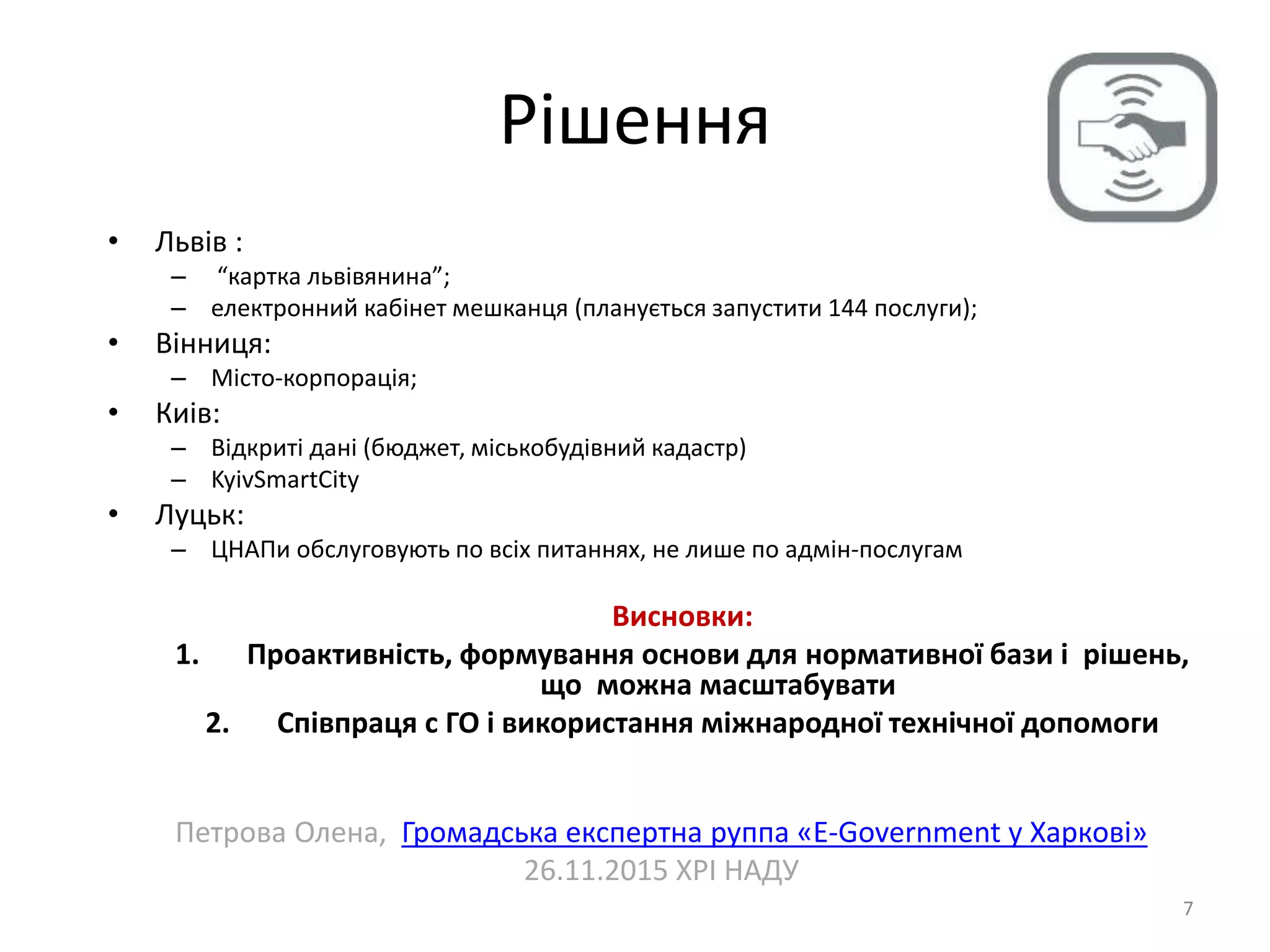Рішення
7
• Львів :
– “картка львівянина”;
– електронний кабінет мешканця (планується запустити 144 послуги);
• Вінниця:
– Місто-корпорація;
• Киів:
– Відкриті дані (бюджет, міськобудівний кадастр)
– KyivSmartCity
• Луцьк:
– ЦНАПи обслуговують по всіх питаннях, не лише по адмін-послугам
Висновки:
1. Проактивність, формування основи для нормативної бази і рішень,
що можна масштабувати
2. Співпраця с ГО і використання міжнародної технічної допомоги
Петрова Олена, Громадська експертна руппа «E-Government у Харкові»
26.11.2015 ХРІ НАДУ
 