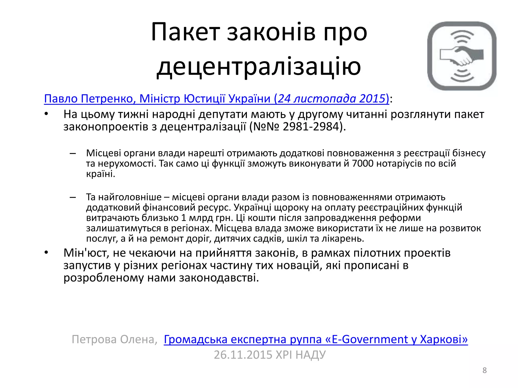 Пакет законів про
децентралізацію
8
Павло Петренко, Міністр Юстиції України (24 листопада 2015):
• На цьому тижні народні депутати мають у другому читанні розглянути пакет
законопроектів з децентралізації (№№ 2981-2984).
– Місцеві органи влади нарешті отримають додаткові повноваження з реєстрації бізнесу
та нерухомості. Так само ці функції зможуть виконувати й 7000 нотаріусів по всій
країні.
– Та найголовніше – місцеві органи влади разом із повноваженнями отримають
додатковий фінансовий ресурс. Українці щороку на оплату реєстраційних функцій
витрачають близько 1 млрд грн. Ці кошти після запровадження реформи
залишатимуться в регіонах. Місцева влада зможе використати їх не лише на розвиток
послуг, а й на ремонт доріг, дитячих садків, шкіл та лікарень.
• Мін'юст, не чекаючи на прийняття законів, в рамках пілотних проектів
запустив у різних регіонах частину тих новацій, які прописані в
розробленому нами законодавстві.
Петрова Олена, Громадська експертна руппа «E-Government у Харкові»
26.11.2015 ХРІ НАДУ
 