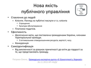 Нова якість
публічного управління
2
• Ставлення до людей
– Клієнти. Погляд на публічні послуги з т.з. клієнта
• Спрощення
• Культура обслуговування
– Платники податків.
• Ефективність
– Досягнення мети, що поставлена громадянами України, членами
територіальної громади.
• З оптимальним співвідношенням ресурсів, вартості, часу.
– Конкуренція
• Самоідентифікація
– Від виключності за рахунок причетності до еліти до гордості за
те, що представляють громаду.
Петрова Олена, Громадська експертна руппа «E-Government у Харкові»
26.11.2015 ХРІ НАДУ
 