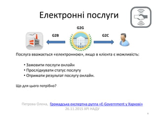 Електронні послуги
4
Петрова Олена, Громадська експертна руппа «E-Government у Харкові»
26.11.2015 ХРІ НАДУ
G2CG2B
G2G
Послуга вважається «електронною», якщо в клієнта є можливість:
• Замовити послуги онлайн
• Прослідкувати статус послугу
• Отримати результат послугу онлайн.
Що для цього потрібно?
 