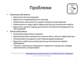 Проблеми
6
• Національний рівень
– Відсутність реєстру громадян
– Відсутність інтероперабільності реєстрів
– Нормативна невизначеність щодо інструментів ідентифікації
– Невизначеність щодо єдиної адреси доступу до електронних сервісів
– Відсутність єдиного підходу до розвитку електронного врядування на
рівні держави
• Локальний рівень
– Неавтоматизовані бізнес-процеси
– Відсутня/застаріла матеріально-технічна база, технічна інфраструктура
– Низький рівень володіння комп’ютером (держслужбовці)
– Відсутність публічних центрів доступу до електронних сервісів
(громадяни)
– “Точечні”, вертикальні покращення. Відсутність процесного підходу,
орієнтованого на користувача
Петрова Олена, Громадська експертна руппа «E-Government у Харкові»
26.11.2015 ХРІ НАДУ
 