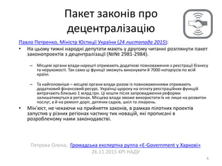 Пакет законів про
децентралізацію
8
Павло Петренко, Міністр Юстиції України (24 листопада 2015):
• На цьому тижні народні депутати мають у другому читанні розглянути пакет
законопроектів з децентралізації (№№ 2981-2984).
– Місцеві органи влади нарешті отримають додаткові повноваження з реєстрації бізнесу
та нерухомості. Так само ці функції зможуть виконувати й 7000 нотаріусів по всій
країні.
– Та найголовніше – місцеві органи влади разом із повноваженнями отримають
додатковий фінансовий ресурс. Українці щороку на оплату реєстраційних функцій
витрачають близько 1 млрд грн. Ці кошти після запровадження реформи
залишатимуться в регіонах. Місцева влада зможе використати їх не лише на розвиток
послуг, а й на ремонт доріг, дитячих садків, шкіл та лікарень.
• Мін'юст, не чекаючи на прийняття законів, в рамках пілотних проектів
запустив у різних регіонах частину тих новацій, які прописані в
розробленому нами законодавстві.
Петрова Олена, Громадська експертна руппа «E-Government у Харкові»
26.11.2015 ХРІ НАДУ
 