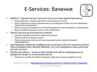 E-Services: бачення
9
• ЦНАПи є “єдиним вікном” для всіх послуг (не лише адміністративних)
– Головна функція - надання допомоги із доступом до е-послуг.
– Клієнт звертається лише із документами, що засвідчують особу, вся інша інформація
отримується автоматично.
– Заява на послугу створюється в електронній формі (не текстовий файл, а саме форма).
– Функціі ЦНАПів виконують також почти і бібліотеки.
• Портал доступу до електронних сервісів:
– Єдиний всеукраїнський портал будь-яких сервісів
– Портали суб’єктів надання послуг
– Портал мешканців населенного пункту для доступу до сервісів місцевого
самоврядування
• Ідентифікація особистості відбувається на ресурсі Суб’єкта надання послуги і
тими засобами (ЕЦП, BankID, MobileID, etc.), які передбачені цим суб’єктом
для цієі послуги.
• Особистий кабінет – повинен бути особистий кабінет громадянина чи
юридичної особи (а не мешканця міста).
– Потрапити в особистий кабінет можливо з будь якого порталу надання послуг.
Петрова Олена, Громадська експертна руппа «E-Government у Харкові»
26.11.2015 ХРІ НАДУ
 